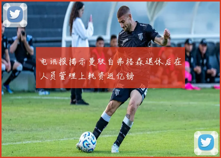 电讯报揭示曼联自弗格森退休后在人员管理上耗资近亿镑