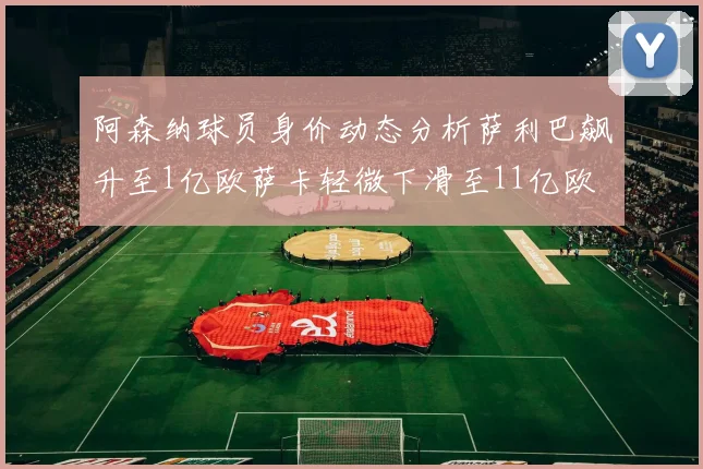阿森纳球员身价动态分析萨利巴飙升至1亿欧萨卡轻微下滑至11亿欧