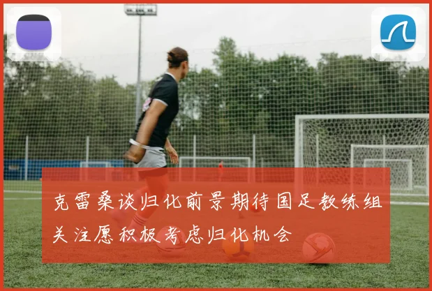 克雷桑谈归化前景期待国足教练组关注愿积极考虑归化机会
