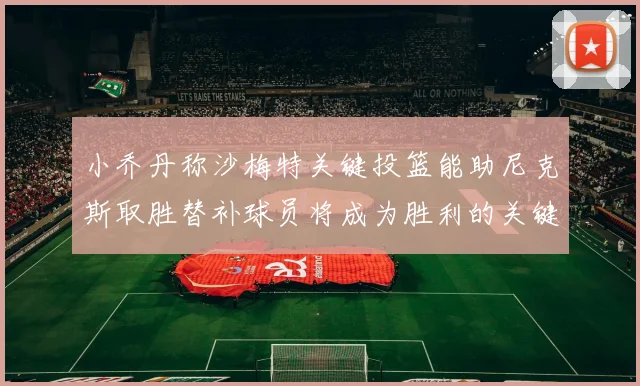 小乔丹称沙梅特关键投篮能助尼克斯取胜替补球员将成为胜利的关键因素