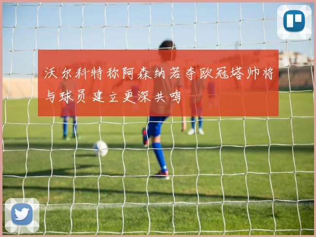 沃尔科特称阿森纳若夺欧冠塔帅将与球员建立更深共鸣