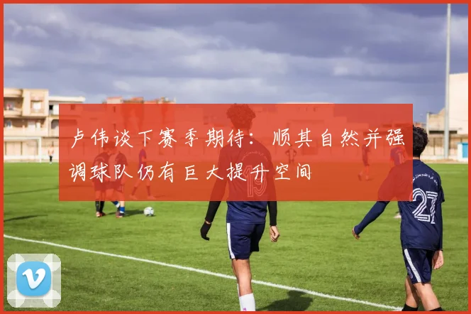 卢伟谈下赛季期待：顺其自然并强调球队仍有巨大提升空间