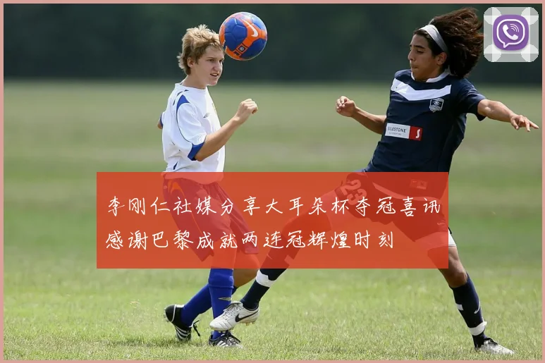李刚仁社媒分享大耳朵杯夺冠喜讯感谢巴黎成就两连冠辉煌时刻