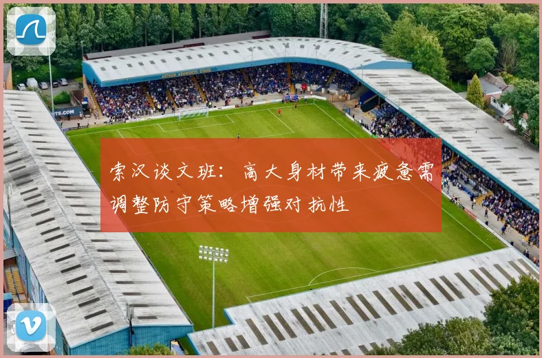 索汉谈文班：高大身材带来疲惫需调整防守策略增强对抗性