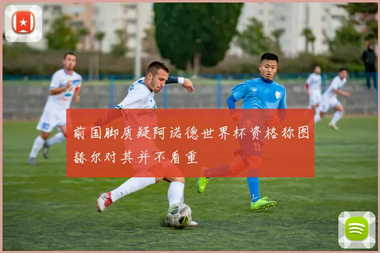 前国脚质疑阿诺德世界杯资格称图赫尔对其并不看重