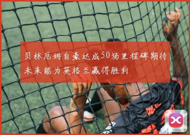贝林厄姆自豪达成50场里程碑期待未来能为英格兰赢得胜利