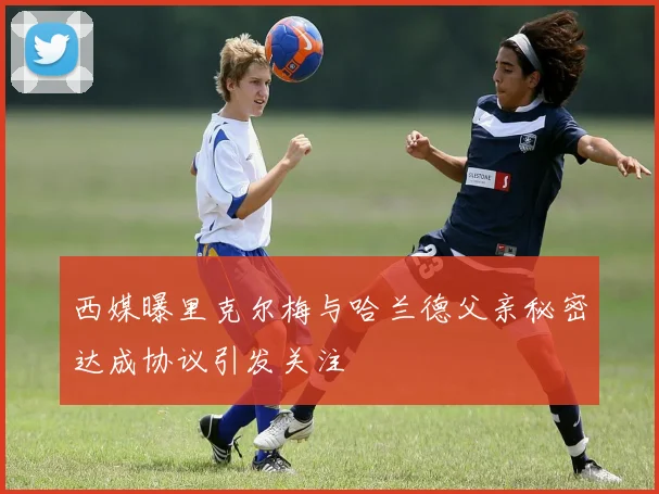 西媒曝里克尔梅与哈兰德父亲秘密达成协议引发关注