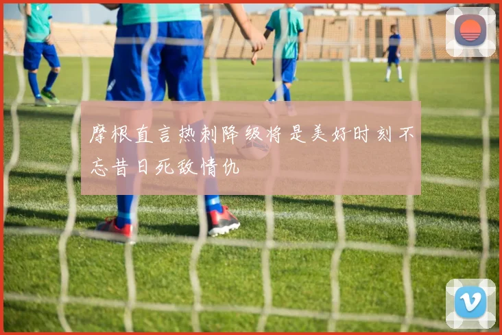 摩根直言热刺降级将是美好时刻不忘昔日死敌情仇