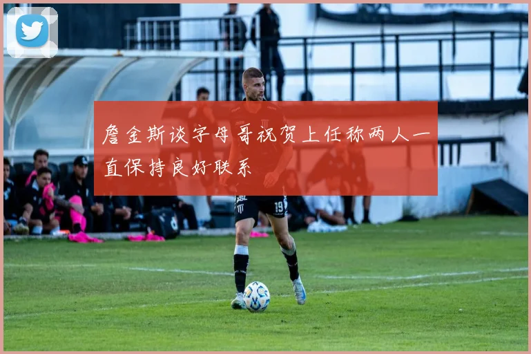 詹金斯谈字母哥祝贺上任称两人一直保持良好联系